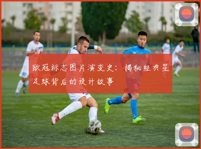 欧冠标志图片演变史：揭秘经典星足球背后的设计故事