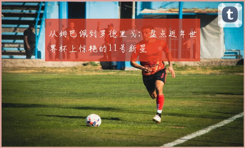 从姆巴佩到罗德里戈：盘点近年世界杯上惊艳的11号新星