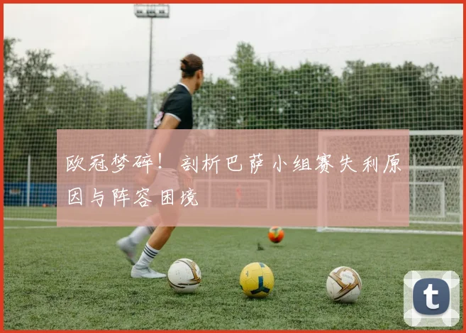 欧冠梦碎！剖析巴萨小组赛失利原因与阵容困境
