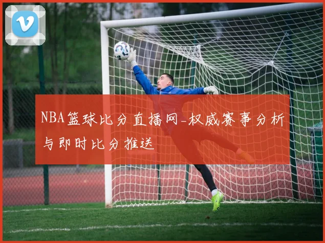 NBA篮球比分直播网_权威赛事分析与即时比分推送