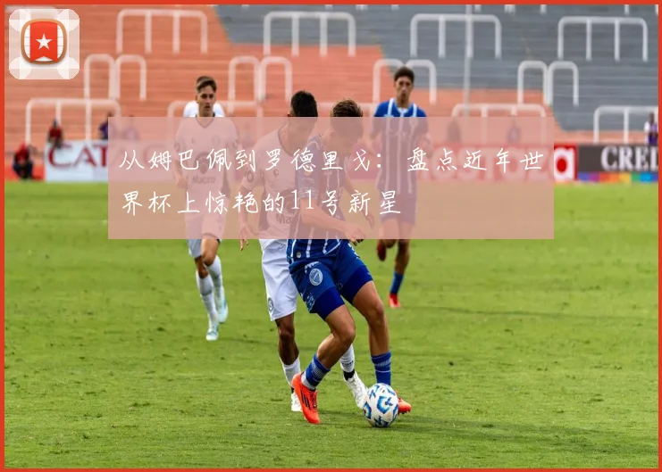 从姆巴佩到罗德里戈：盘点近年世界杯上惊艳的11号新星