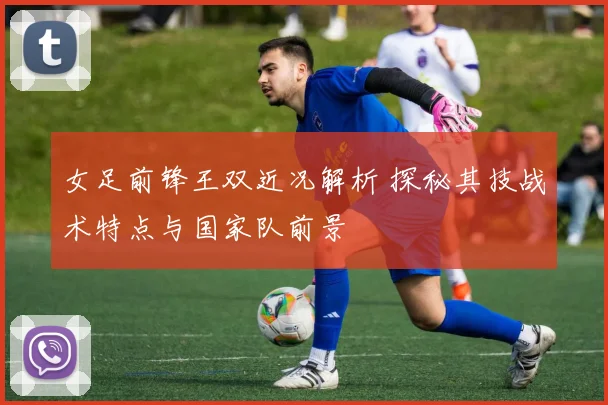 女足前锋王双近况解析 探秘其技战术特点与国家队前景