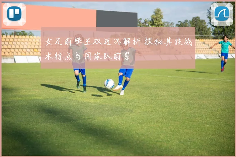 女足前锋王双近况解析 探秘其技战术特点与国家队前景