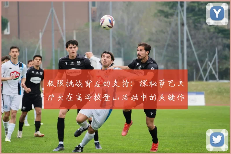 极限挑战背后的支持：探秘萨巴夫炉头在高海拔登山活动中的关键作用