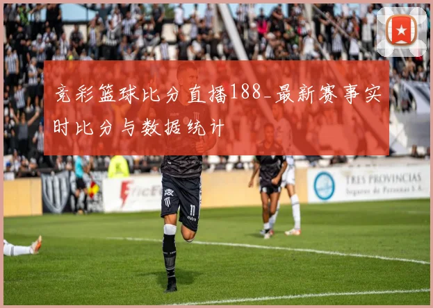 竞彩篮球比分直播188_最新赛事实时比分与数据统计