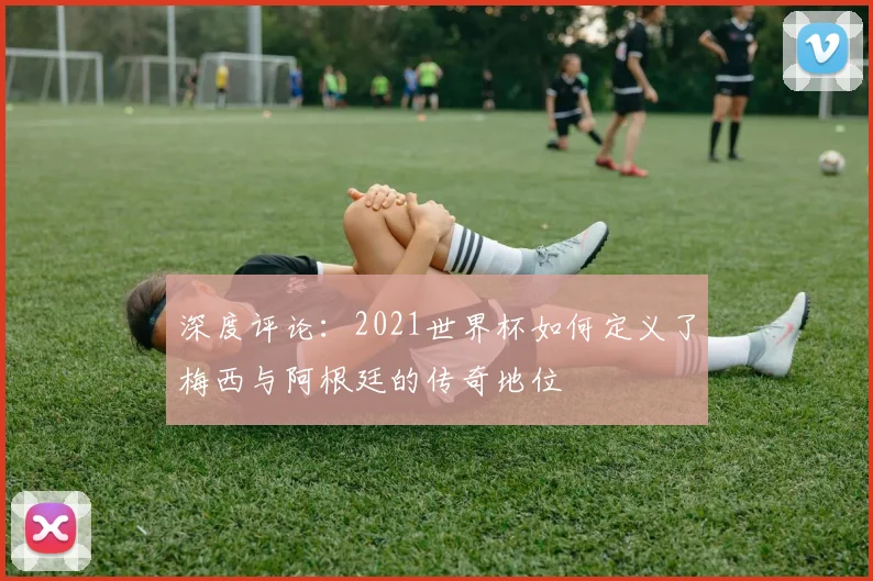 深度评论：2021世界杯如何定义了梅西与阿根廷的传奇地位
