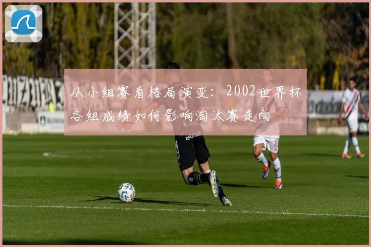从小组赛看格局演变:2002世界杯各组成绩如何影响淘汰赛走向