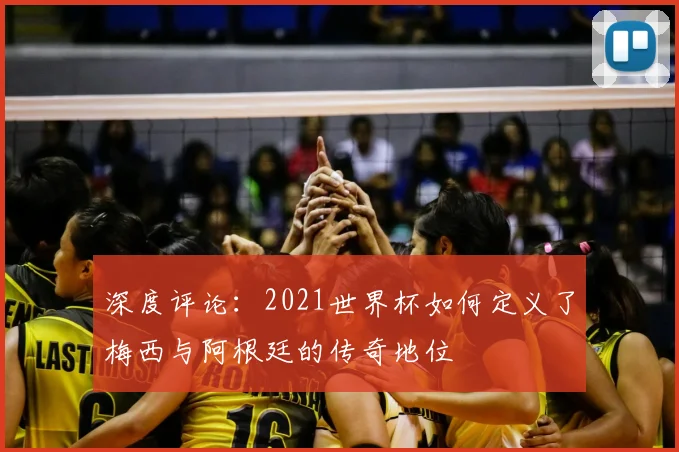 深度评论:2021世界杯如何定义了梅西与阿根廷的传奇地位