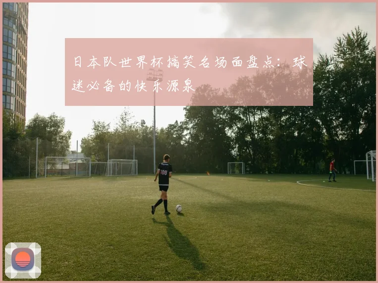 日本队世界杯搞笑名场面盘点:球迷必备的快乐源泉