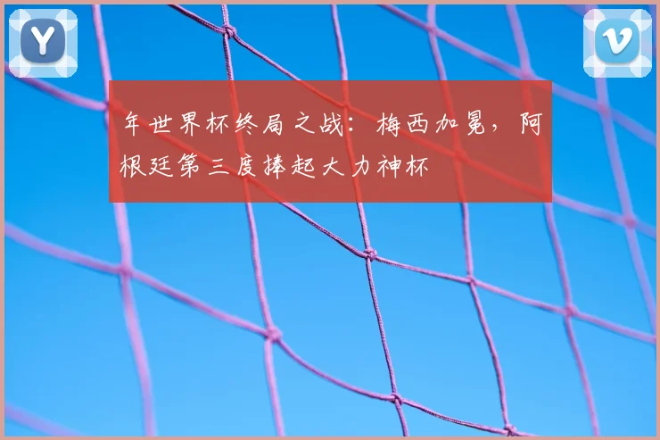 年世界杯终局之战:梅西加冕,阿根廷第三度捧起大力神杯