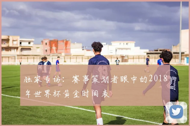 独家专访：赛事策划者眼中的2018年世界杯黄金时间表
