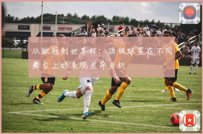从欧冠到世界杯：顶级球星在不同舞台上的表现差异分析