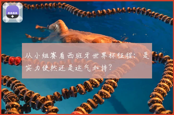从小组赛看西班牙世界杯征程:是实力使然还是运气加持?