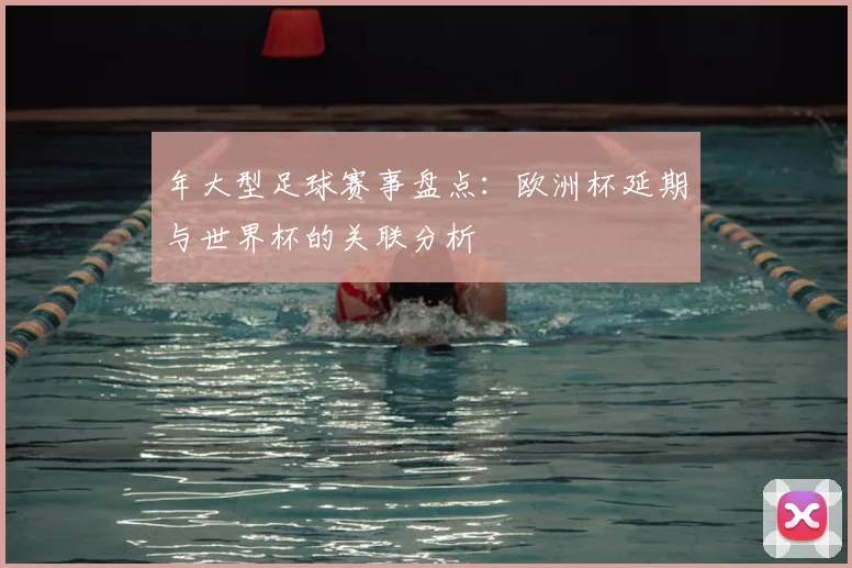 年大型足球赛事盘点：欧洲杯延期与世界杯的关联分析