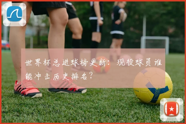 世界杯总进球榜更新：现役球员谁能冲击历史排名？