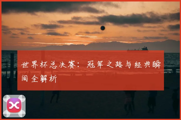 世界杯总决赛：冠军之路与经典瞬间全解析