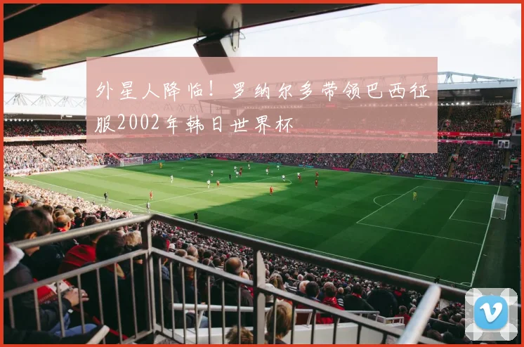 外星人降临！罗纳尔多带领巴西征服2002年韩日世界杯