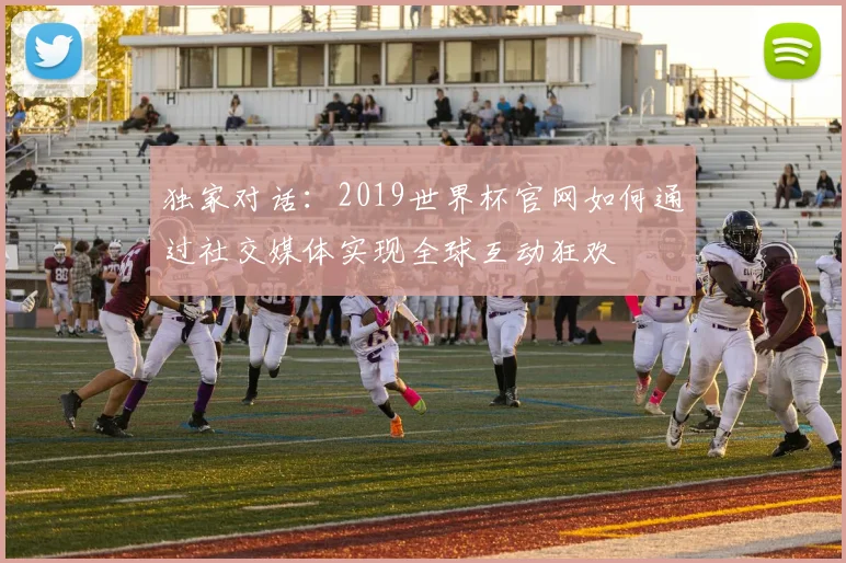 独家对话：2019世界杯官网如何通过社交媒体实现全球互动狂欢