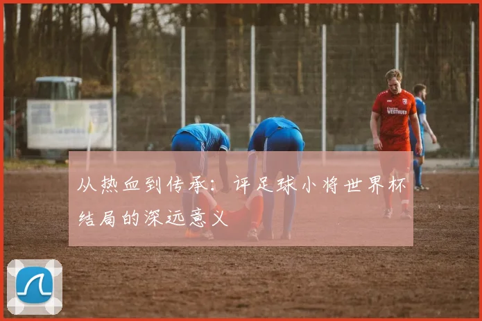 从热血到传承：评足球小将世界杯结局的深远意义